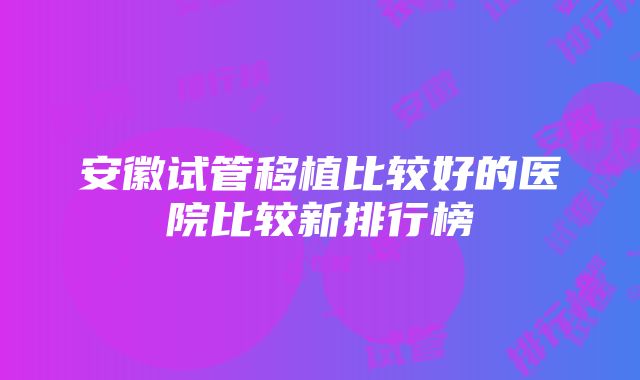 安徽试管移植比较好的医院比较新排行榜