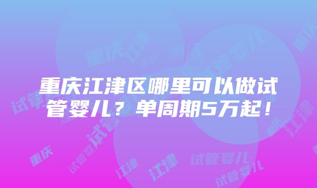 重庆江津区哪里可以做试管婴儿？单周期5万起！