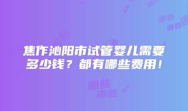 焦作沁阳市试管婴儿需要多少钱？都有哪些费用！