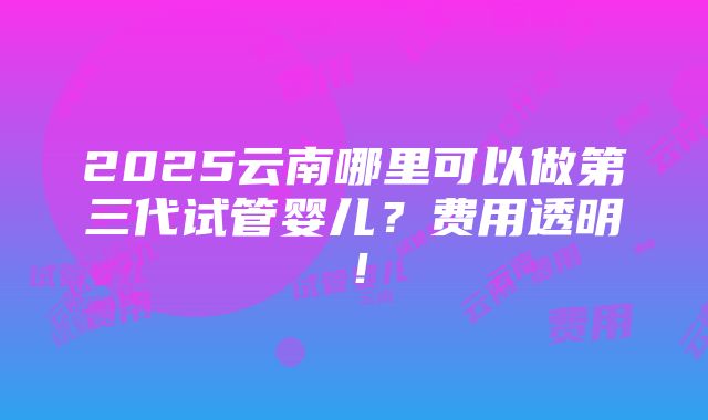 2025云南哪里可以做第三代试管婴儿？费用透明！