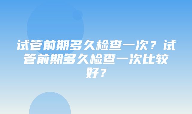 试管前期多久检查一次？试管前期多久检查一次比较好？