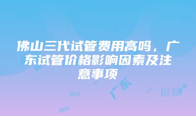 佛山三代试管费用高吗，广东试管价格影响因素及注意事项