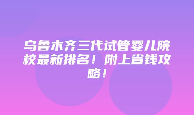 乌鲁木齐三代试管婴儿院校最新排名！附上省钱攻略！