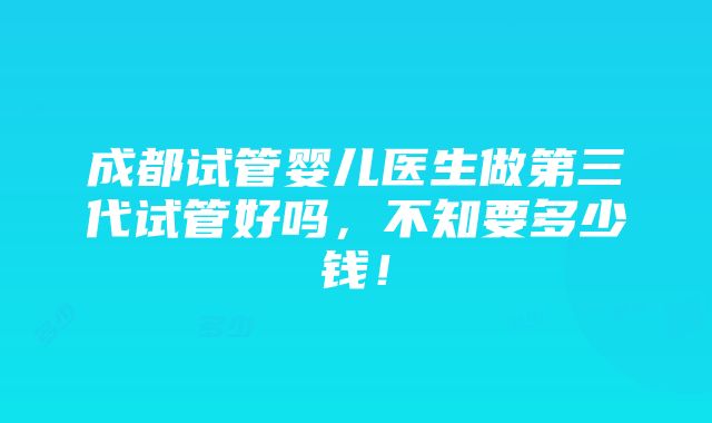 成都试管婴儿医生做第三代试管好吗，不知要多少钱！