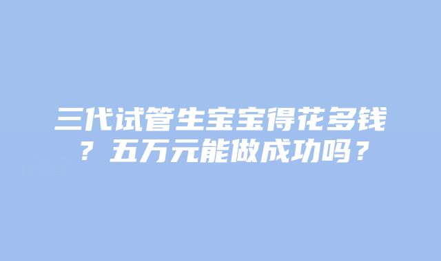 三代试管生宝宝得花多钱？五万元能做成功吗？