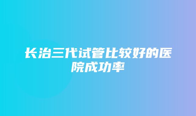 长治三代试管比较好的医院成功率