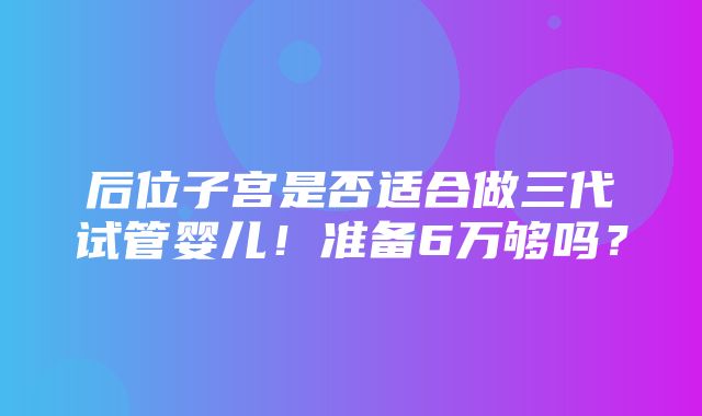 后位子宫是否适合做三代试管婴儿！准备6万够吗？