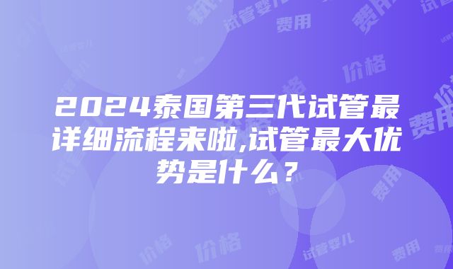 2024泰国第三代试管最详细流程来啦,试管最大优势是什么？