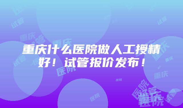 重庆什么医院做人工授精好！试管报价发布！