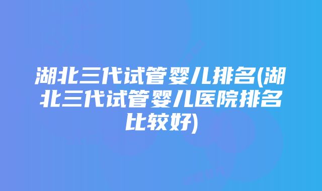 湖北三代试管婴儿排名(湖北三代试管婴儿医院排名比较好)