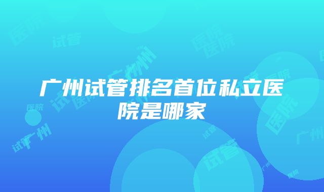 广州试管排名首位私立医院是哪家