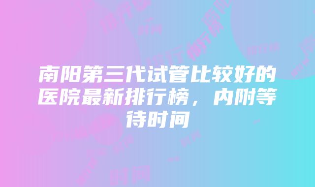 南阳第三代试管比较好的医院最新排行榜，内附等待时间