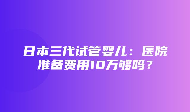 日本三代试管婴儿：医院准备费用10万够吗？