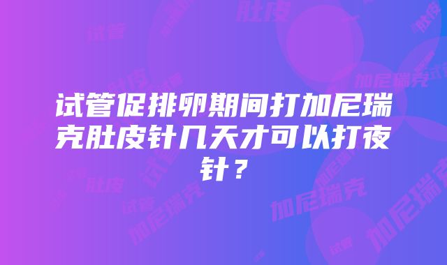 试管促排卵期间打加尼瑞克肚皮针几天才可以打夜针？