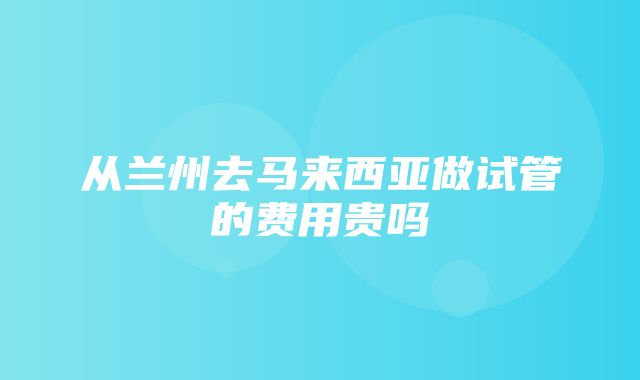 从兰州去马来西亚做试管的费用贵吗