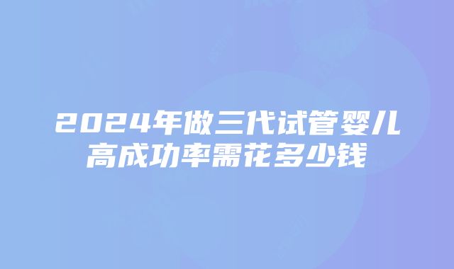 2024年做三代试管婴儿高成功率需花多少钱