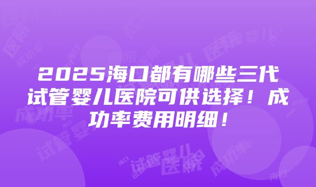 2025海口都有哪些三代试管婴儿医院可供选择！成功率费用明细！