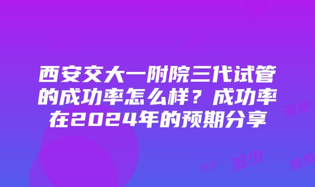 西安交大一附院三代试管的成功率怎么样？成功率在2024年的预期分享