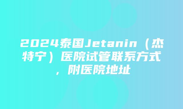 2024泰国Jetanin（杰特宁）医院试管联系方式，附医院地址