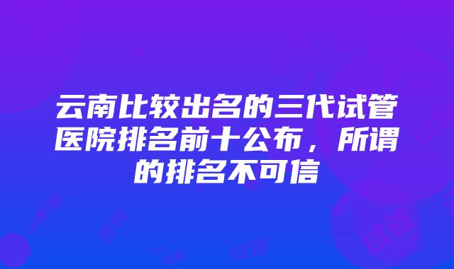 云南比较出名的三代试管医院排名前十公布，所谓的排名不可信