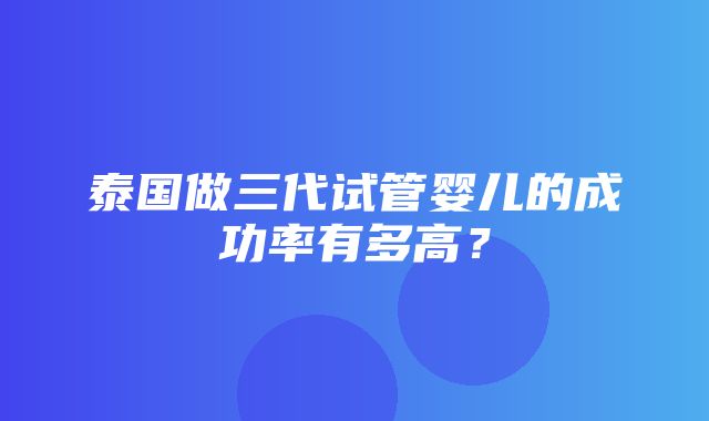 泰国做三代试管婴儿的成功率有多高？