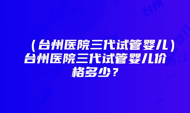 （台州医院三代试管婴儿）台州医院三代试管婴儿价格多少？