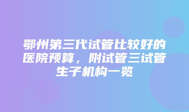 鄂州第三代试管比较好的医院预算，附试管三试管生子机构一览