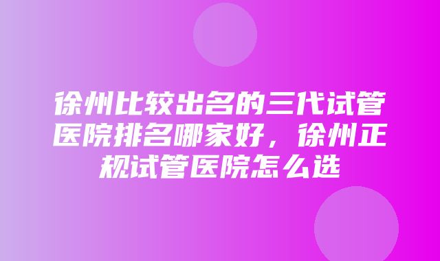 徐州比较出名的三代试管医院排名哪家好，徐州正规试管医院怎么选