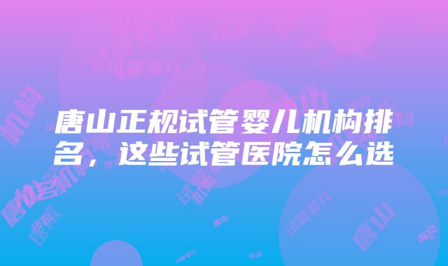 唐山正规试管婴儿机构排名，这些试管医院怎么选