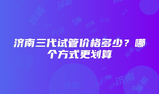 济南三代试管价格多少？哪个方式更划算