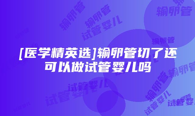 [医学精英选]输卵管切了还可以做试管婴儿吗