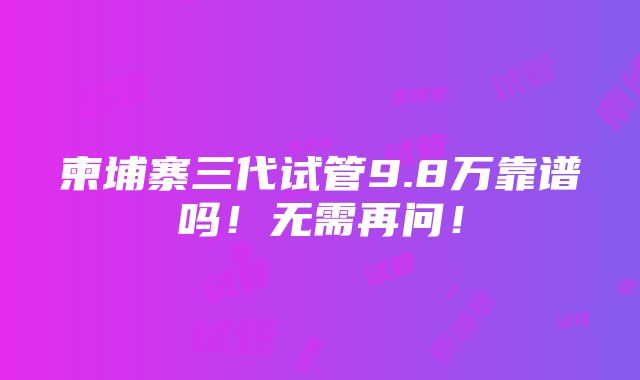 柬埔寨三代试管9.8万靠谱吗！无需再问！