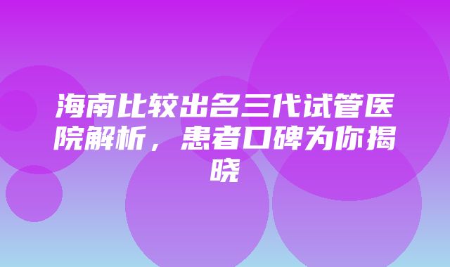 海南比较出名三代试管医院解析，患者口碑为你揭晓