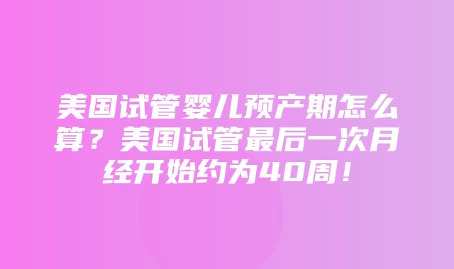 美国试管婴儿预产期怎么算？美国试管最后一次月经开始约为40周！