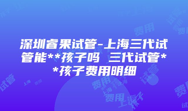 深圳睿果试管-上海三代试管能**孩子吗 三代试管**孩子费用明细