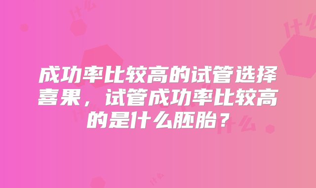 成功率比较高的试管选择喜果，试管成功率比较高的是什么胚胎？