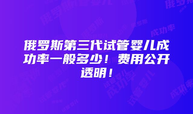 俄罗斯第三代试管婴儿成功率一般多少！费用公开透明！