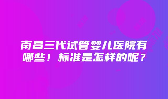 南昌三代试管婴儿医院有哪些！标准是怎样的呢？