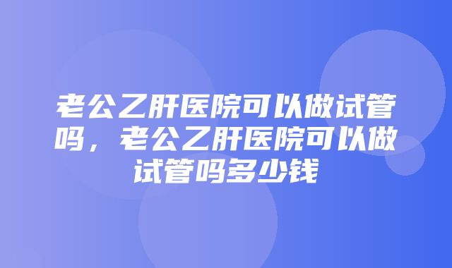 老公乙肝医院可以做试管吗，老公乙肝医院可以做试管吗多少钱