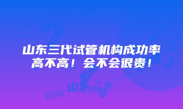 山东三代试管机构成功率高不高！会不会很贵！