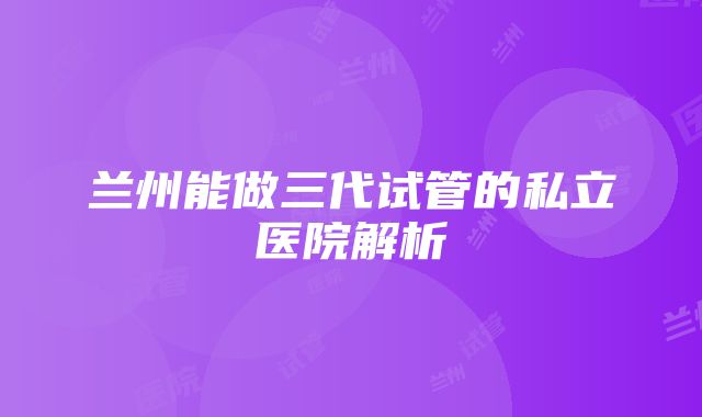 兰州能做三代试管的私立医院解析