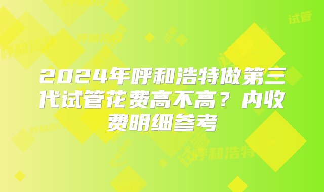 2024年呼和浩特做第三代试管花费高不高？内收费明细参考