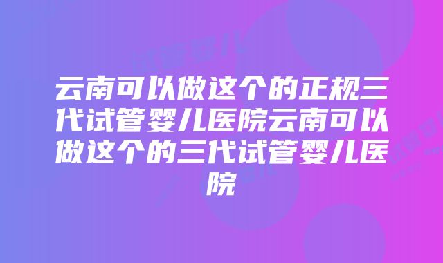 云南可以做这个的正规三代试管婴儿医院云南可以做这个的三代试管婴儿医院