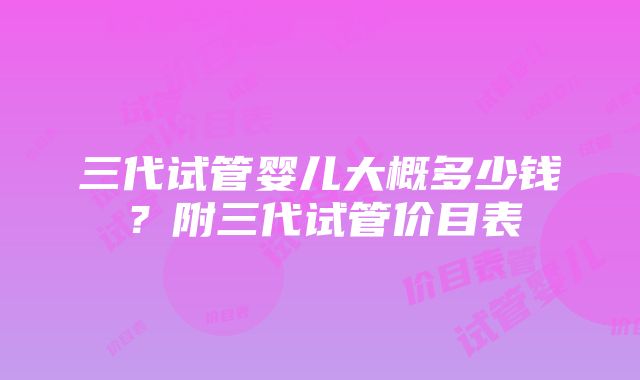 三代试管婴儿大概多少钱？附三代试管价目表