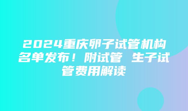 2024重庆卵子试管机构名单发布！附试管 生子试管费用解读