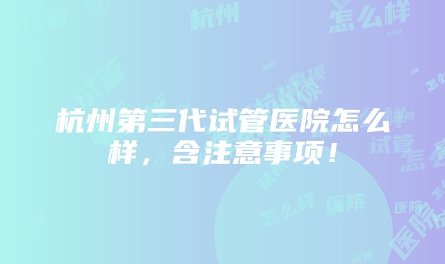 杭州第三代试管医院怎么样，含注意事项！