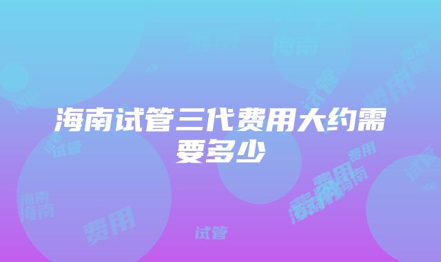 海南试管三代费用大约需要多少