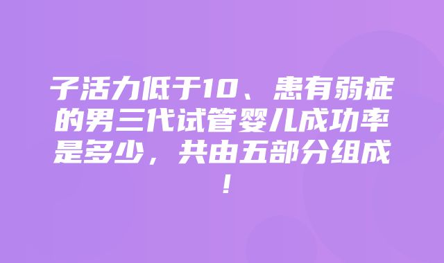 子活力低于10、患有弱症的男三代试管婴儿成功率是多少，共由五部分组成！