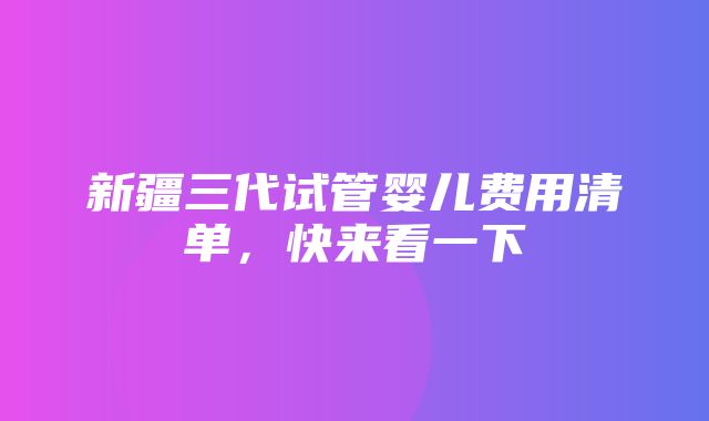 新疆三代试管婴儿费用清单，快来看一下