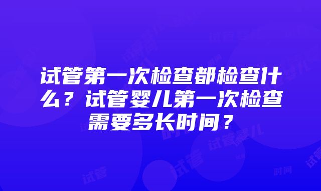 试管第一次检查都检查什么？试管婴儿第一次检查需要多长时间？